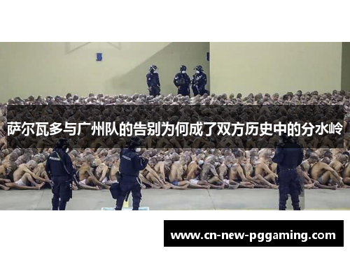 萨尔瓦多与广州队的告别为何成了双方历史中的分水岭 萨尔瓦多与广州队的告别为何成了双方历史中的分水岭