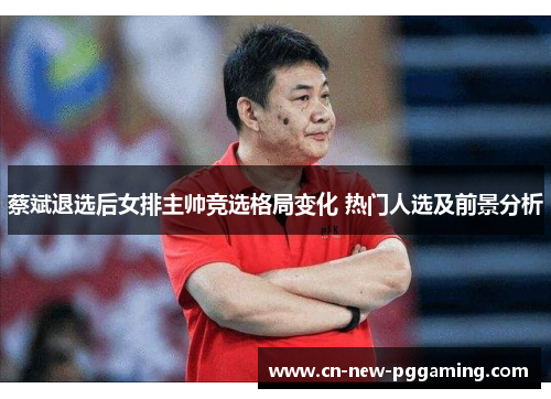 蔡斌退选后女排主帅竞选格局变化 热门人选及前景分析 蔡斌退选后女排主帅竞选格局变化 热门人选及前景分析