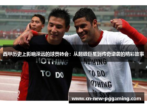 西甲历史上影响深远的球员转会：从超级巨星到传奇逆袭的精彩故事