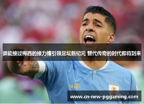 谁能接过梅西的接力棒引领足坛新纪元 替代传奇的时代即将到来 谁能接过梅西的接力棒引领足坛新纪元 替代传奇的时代即将到来