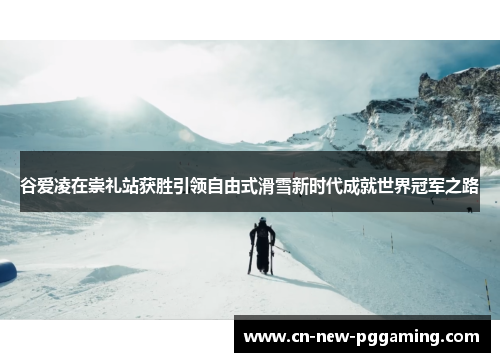谷爱凌在崇礼站获胜引领自由式滑雪新时代成就世界冠军之路