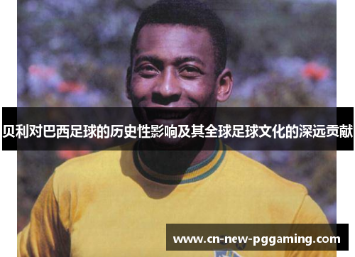 贝利对巴西足球的历史性影响及其全球足球文化的深远贡献