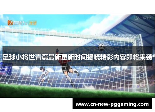 足球小将世青篇最新更新时间揭晓精彩内容即将来袭 足球小将世青篇最新更新时间揭晓精彩内容即将来袭