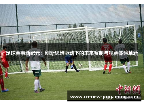 足球赛事新纪元：创新思维驱动下的未来赛制与观赛体验革新