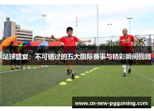 足球盛宴:不可错过的五大国际赛事与精彩瞬间回顾 足球盛宴:不可错过的五大国际赛事与精彩瞬间回顾
