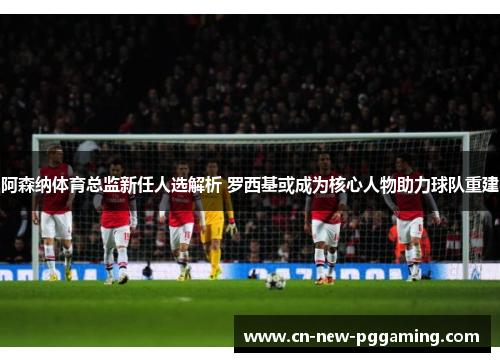 阿森纳体育总监新任人选解析 罗西基或成为核心人物助力球队重建