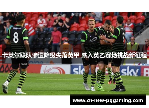 卡莱尔联队惨遭降级失落英甲 跌入英乙赛场挑战新征程 卡莱尔联队惨遭降级失落英甲 跌入英乙赛场挑战新征程