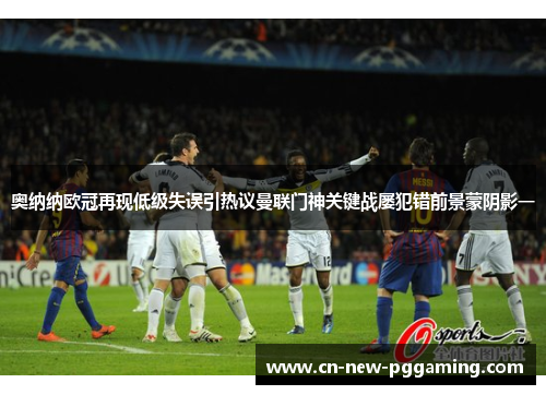 奥纳纳欧冠再现低级失误引热议曼联门神关键战屡犯错前景蒙阴影一 奥纳纳欧冠再现低级失误引热议曼联门神关键战屡犯错前景蒙阴影一