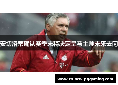 安切洛蒂确认赛季末将决定皇马主帅未来去向 安切洛蒂确认赛季末将决定皇马主帅未来去向