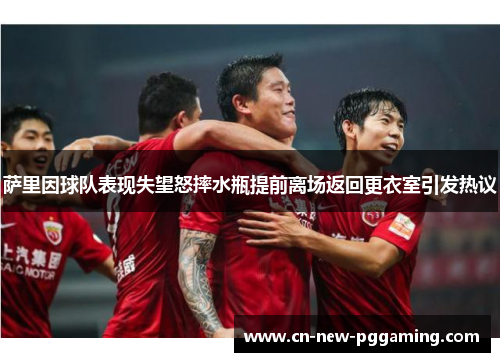 萨里因球队表现失望怒摔水瓶提前离场返回更衣室引发热议