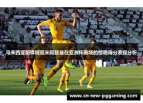 马来西亚前锋阿兹米阿兹曼在亚洲杯赛场的惊艳得分表现分析