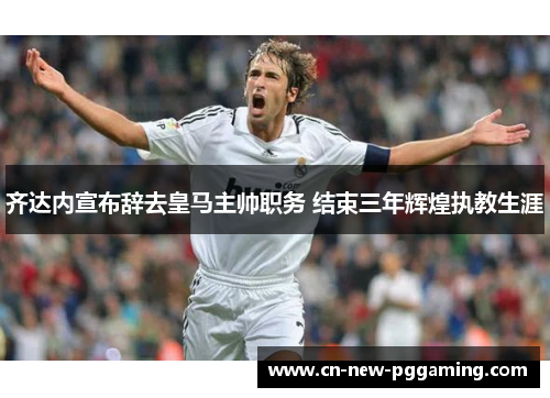 齐达内宣布辞去皇马主帅职务 结束三年辉煌执教生涯