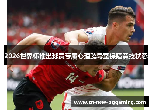 2026世界杯推出球员专属心理疏导室保障竞技状态