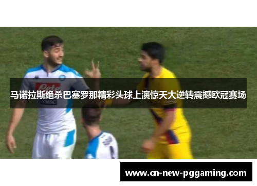 马诺拉斯绝杀巴塞罗那精彩头球上演惊天大逆转震撼欧冠赛场